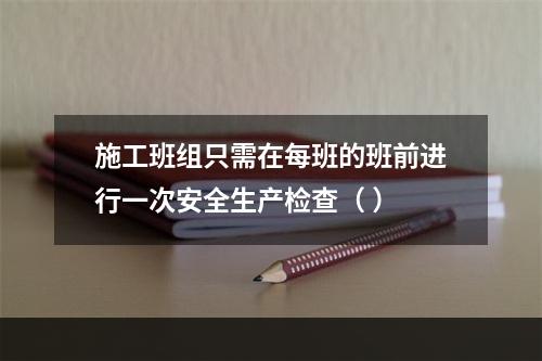 施工班组只需在每班的班前进行一次安全生产检查（ ）