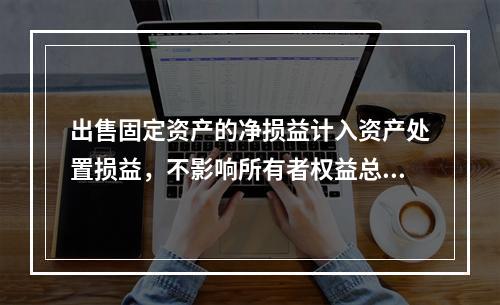 出售固定资产的净损益计入资产处置损益，不影响所有者权益总额的