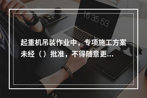 起重机吊装作业中，专项施工方案未经（ ）批准，不得随意更改。