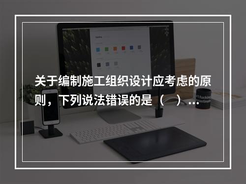 关于编制施工组织设计应考虑的原则，下列说法错误的是（　）。