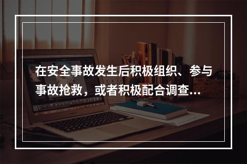 在安全事故发生后积极组织、参与事故抢救，或者积极配合调查、主