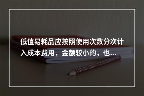 低值易耗品应按照使用次数分次计入成本费用，金额较小的，也可以