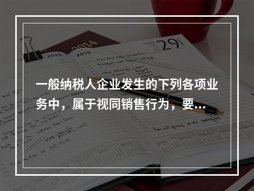 一般纳税人企业发生的下列各项业务中，属于视同销售行为，要计算