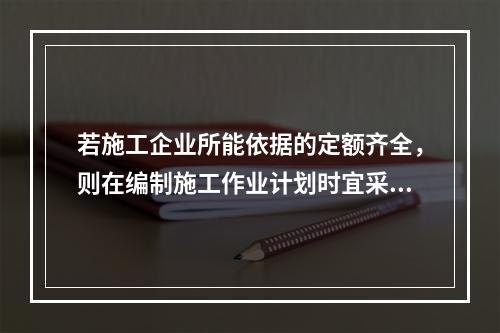 若施工企业所能依据的定额齐全，则在编制施工作业计划时宜采用的