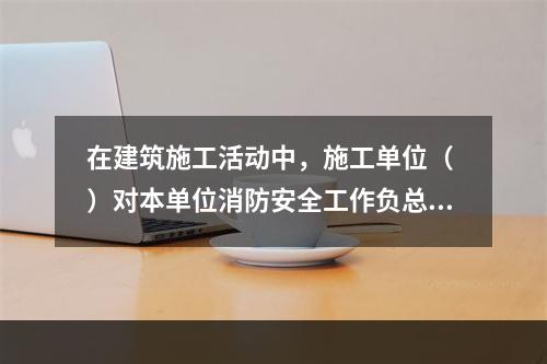 在建筑施工活动中，施工单位（ ）对本单位消防安全工作负总责。