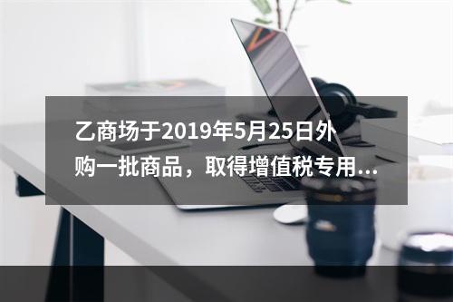 乙商场于2019年5月25日外购一批商品，取得增值税专用发票