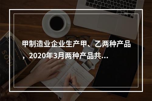 甲制造业企业生产甲、乙两种产品，2020年3月两种产品共同耗