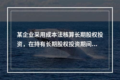 某企业采用成本法核算长期股权投资，在持有长期股权投资期间，被