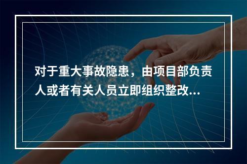 对于重大事故隐患，由项目部负责人或者有关人员立即组织整改。（