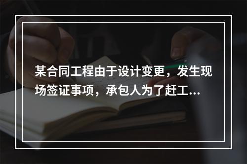 某合同工程由于设计变更，发生现场签证事项，承包人为了赶工，在