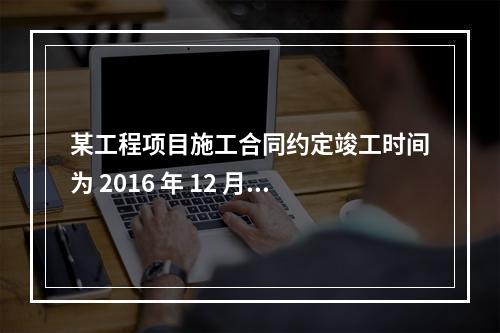 某工程项目施工合同约定竣工时间为 2016 年 12 月 3