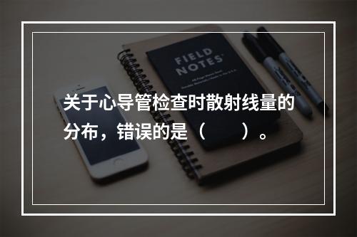 关于心导管检查时散射线量的分布，错误的是（　　）。