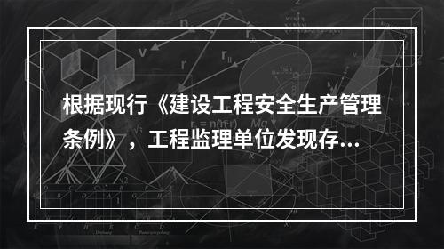 根据现行《建设工程安全生产管理条例》，工程监理单位发现存在安