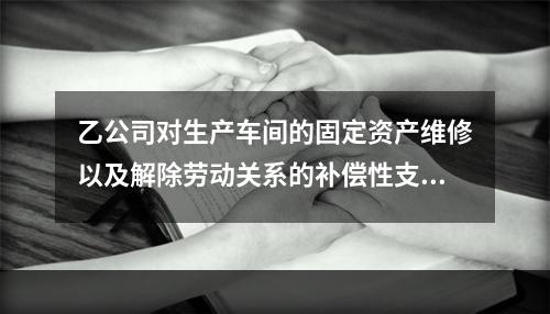 乙公司对生产车间的固定资产维修以及解除劳动关系的补偿性支出，