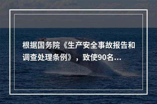 根据国务院《生产安全事故报告和调查处理条例》，致使90名工人