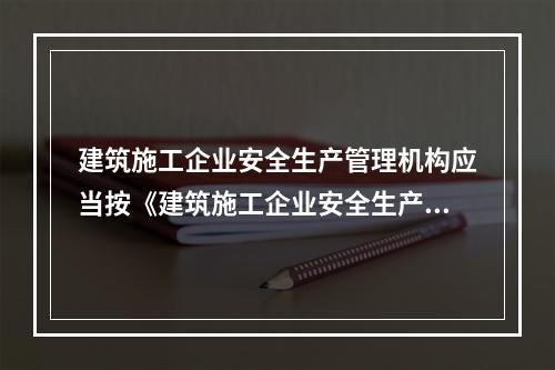 建筑施工企业安全生产管理机构应当按《建筑施工企业安全生产管理