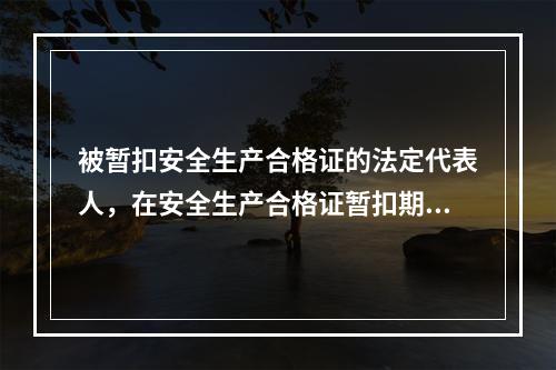 被暂扣安全生产合格证的法定代表人，在安全生产合格证暂扣期间，