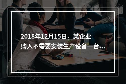 2018年12月15日，某企业购入不需要安装生产设备一台，原