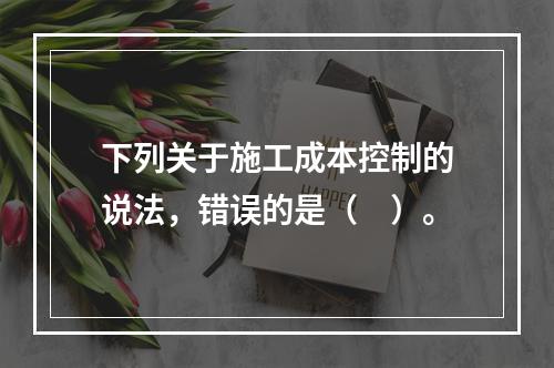 下列关于施工成本控制的说法，错误的是（　）。