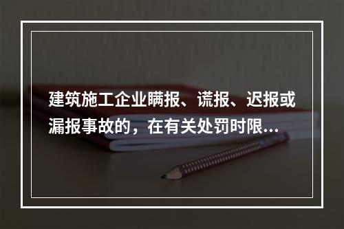 建筑施工企业瞒报、谎报、迟报或漏报事故的，在有关处罚时限规定