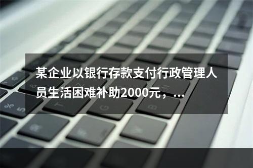 某企业以银行存款支付行政管理人员生活困难补助2000元，下列