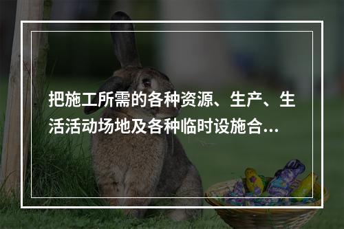 把施工所需的各种资源、生产、生活活动场地及各种临时设施合理地