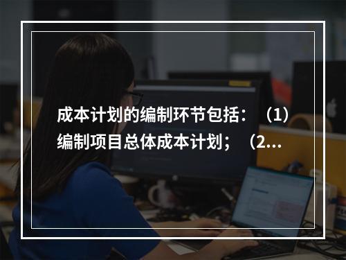 成本计划的编制环节包括：（1）编制项目总体成本计划；（2）确