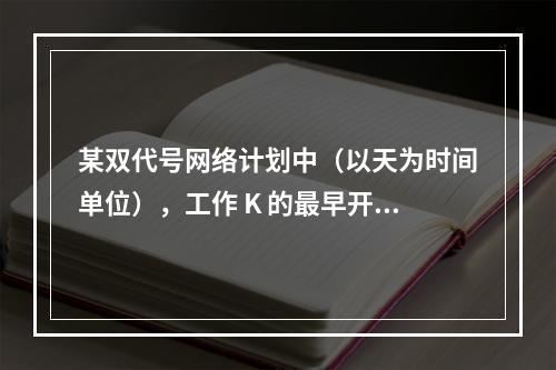 某双代号网络计划中（以天为时间单位），工作 K 的最早开始时