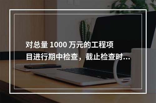 对总量 1000 万元的工程项目进行期中检查，截止检查时已完