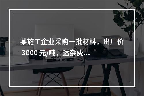 某施工企业采购一批材料，出厂价 3000 元/吨，运杂费是材