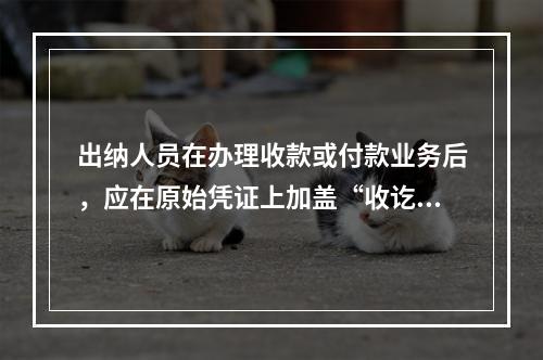 出纳人员在办理收款或付款业务后，应在原始凭证上加盖“收讫”或