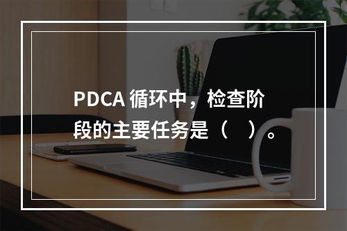 PDCA 循环中，检查阶段的主要任务是（　）。