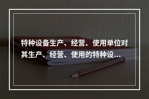 特种设备生产、经营、使用单位对其生产、经营、使用的特种设备应