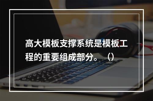 高大模板支撑系统是模板工程的重要组成部分。（）