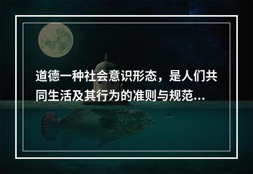 道德一种社会意识形态，是人们共同生活及其行为的准则与规范，以