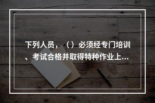 下列人员，（ ）必须经专门培训、考试合格并取得特种作业上岗证