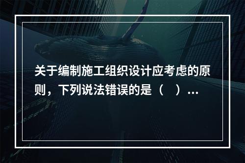 关于编制施工组织设计应考虑的原则，下列说法错误的是（　）。