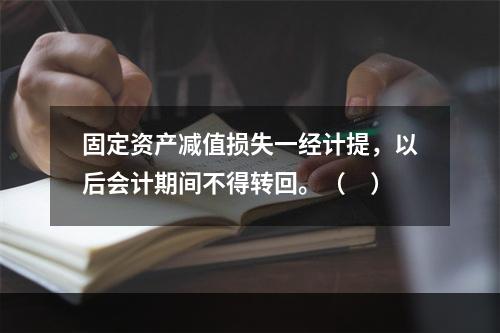 固定资产减值损失一经计提，以后会计期间不得转回。（　）