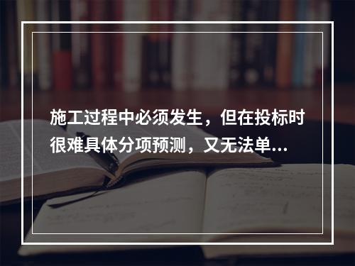 施工过程中必须发生，但在投标时很难具体分项预测，又无法单独列