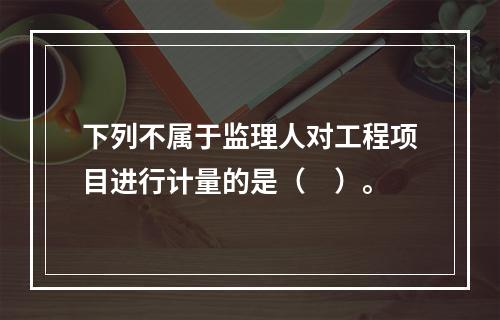 下列不属于监理人对工程项目进行计量的是（　）。