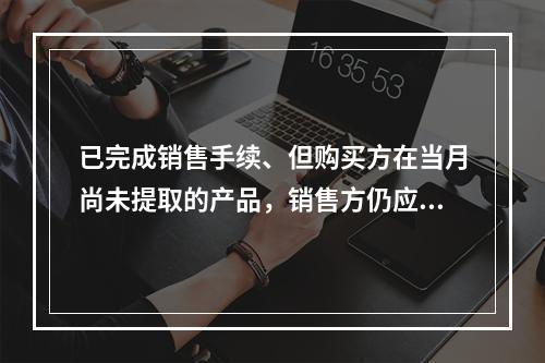 已完成销售手续、但购买方在当月尚未提取的产品，销售方仍应作为