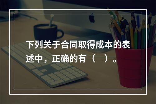 下列关于合同取得成本的表述中，正确的有（　）。