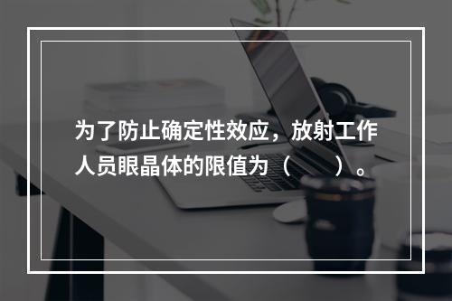 为了防止确定性效应，放射工作人员眼晶体的限值为（　　）。