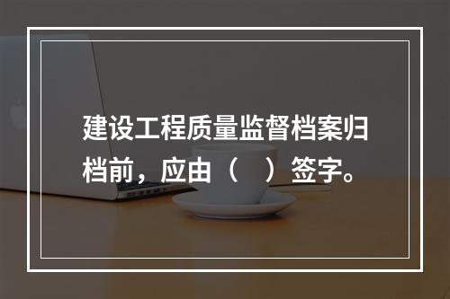 建设工程质量监督档案归档前，应由（　）签字。