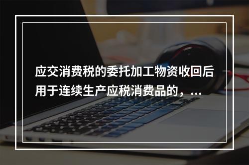 应交消费税的委托加工物资收回后用于连续生产应税消费品的，按规