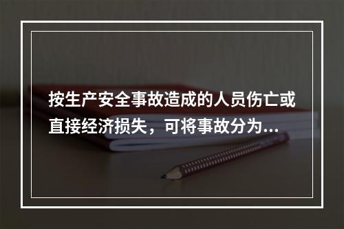 按生产安全事故造成的人员伤亡或直接经济损失，可将事故分为（　