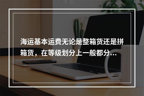 海运基本运费无论是整箱货还是拼箱货，在等级划分上一般都分为（