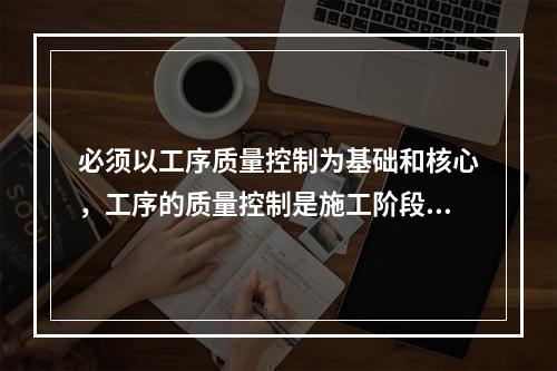 必须以工序质量控制为基础和核心，工序的质量控制是施工阶段质量