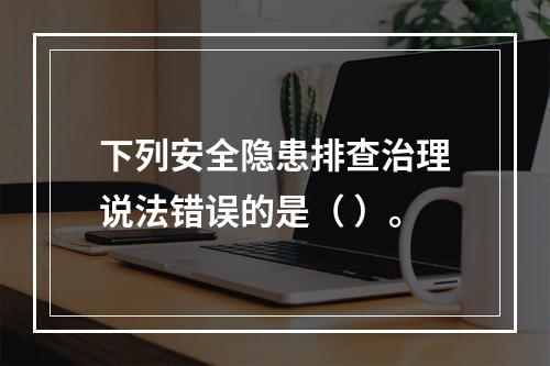 下列安全隐患排查治理说法错误的是（ ）。