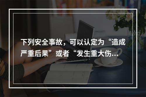 下列安全事故，可以认定为“造成严重后果”或者“发生重大伤亡事